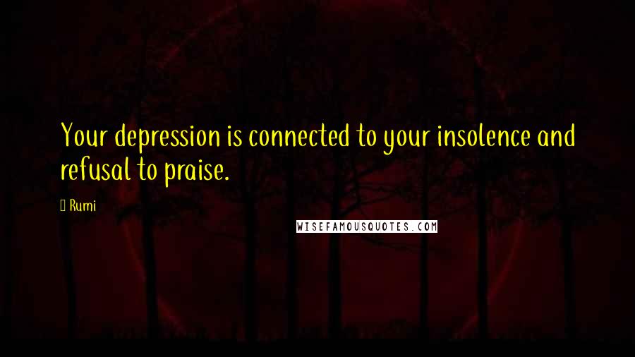 Rumi Quotes: Your depression is connected to your insolence and refusal to praise.