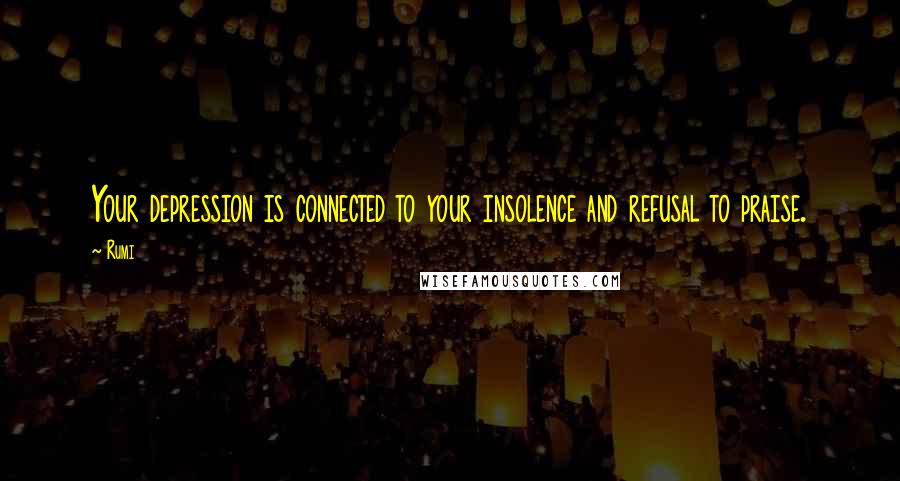 Rumi Quotes: Your depression is connected to your insolence and refusal to praise.