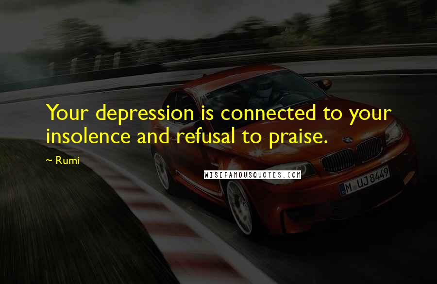 Rumi Quotes: Your depression is connected to your insolence and refusal to praise.