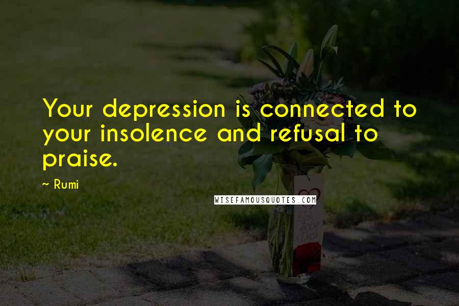 Rumi Quotes: Your depression is connected to your insolence and refusal to praise.