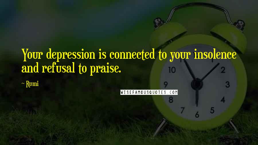 Rumi Quotes: Your depression is connected to your insolence and refusal to praise.