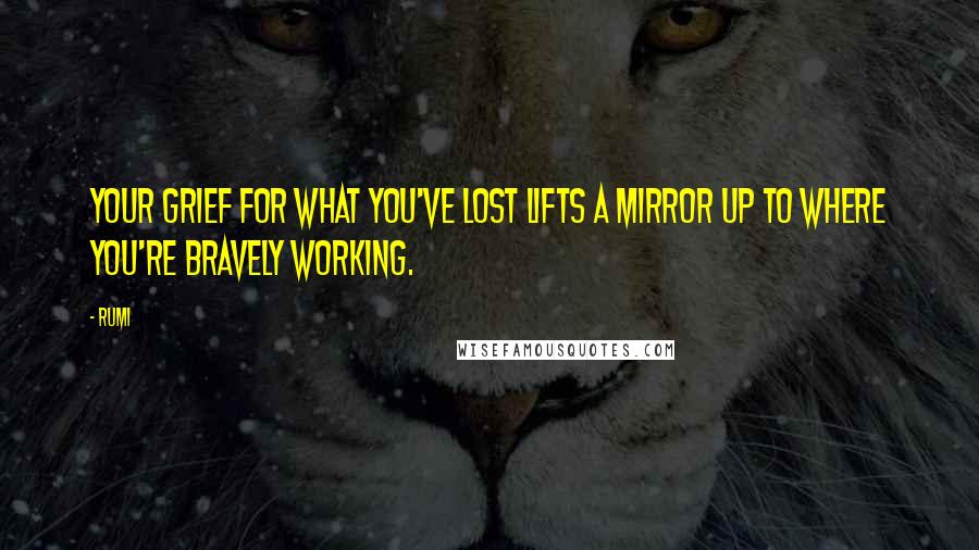 Rumi Quotes: Your grief for what you've lost lifts a mirror up to where you're bravely working.