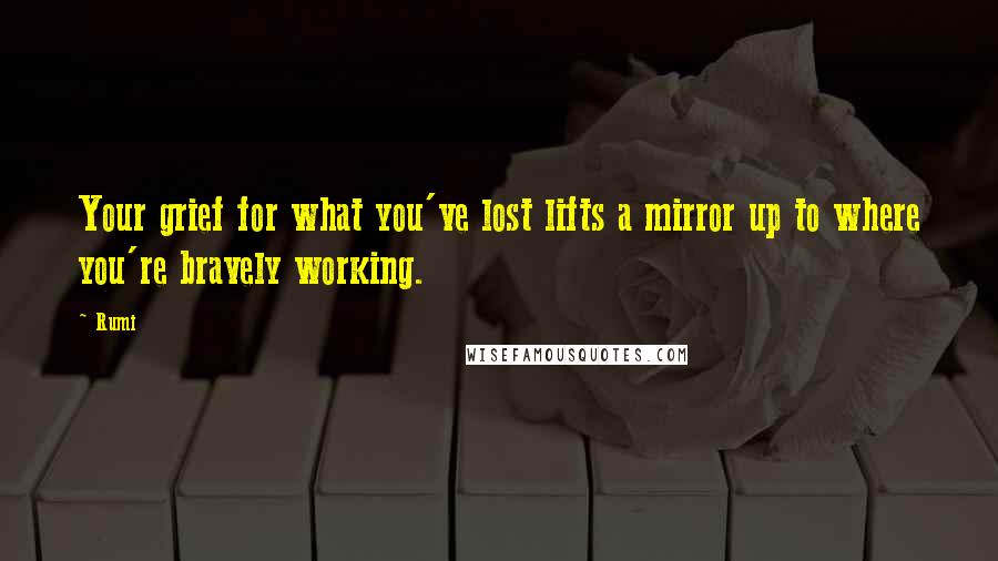 Rumi Quotes: Your grief for what you've lost lifts a mirror up to where you're bravely working.