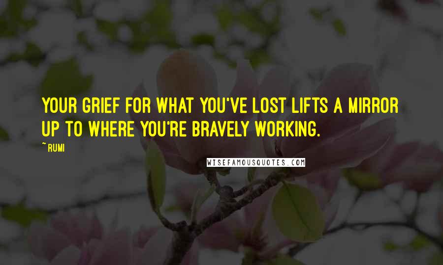 Rumi Quotes: Your grief for what you've lost lifts a mirror up to where you're bravely working.