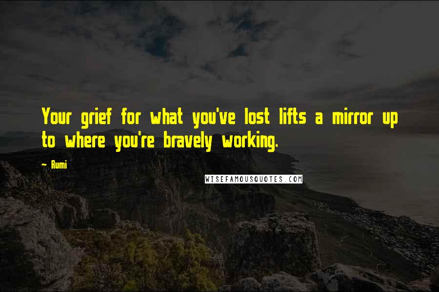 Rumi Quotes: Your grief for what you've lost lifts a mirror up to where you're bravely working.
