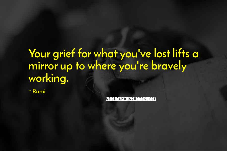 Rumi Quotes: Your grief for what you've lost lifts a mirror up to where you're bravely working.