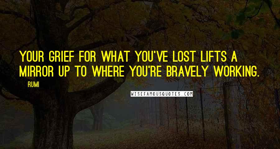 Rumi Quotes: Your grief for what you've lost lifts a mirror up to where you're bravely working.