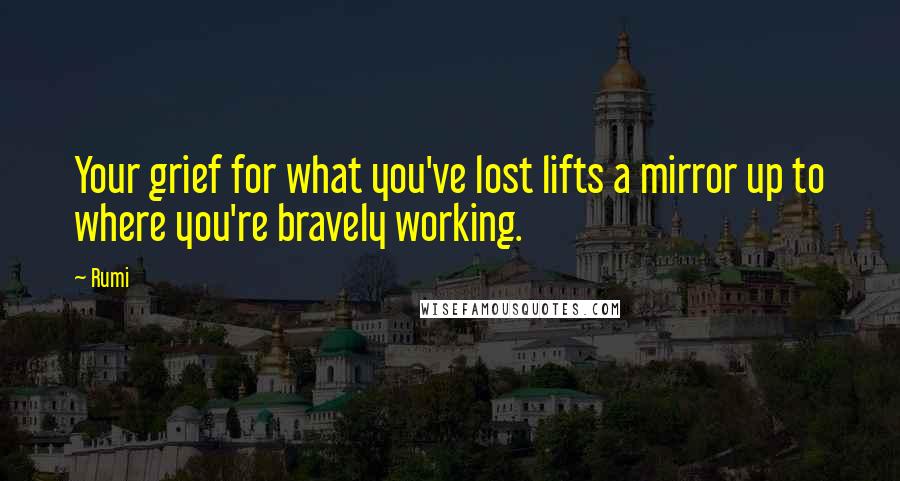 Rumi Quotes: Your grief for what you've lost lifts a mirror up to where you're bravely working.