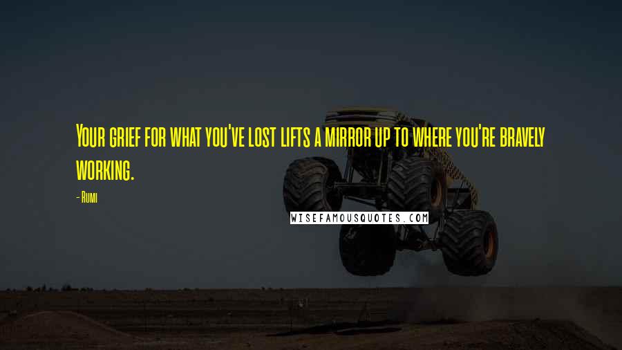 Rumi Quotes: Your grief for what you've lost lifts a mirror up to where you're bravely working.
