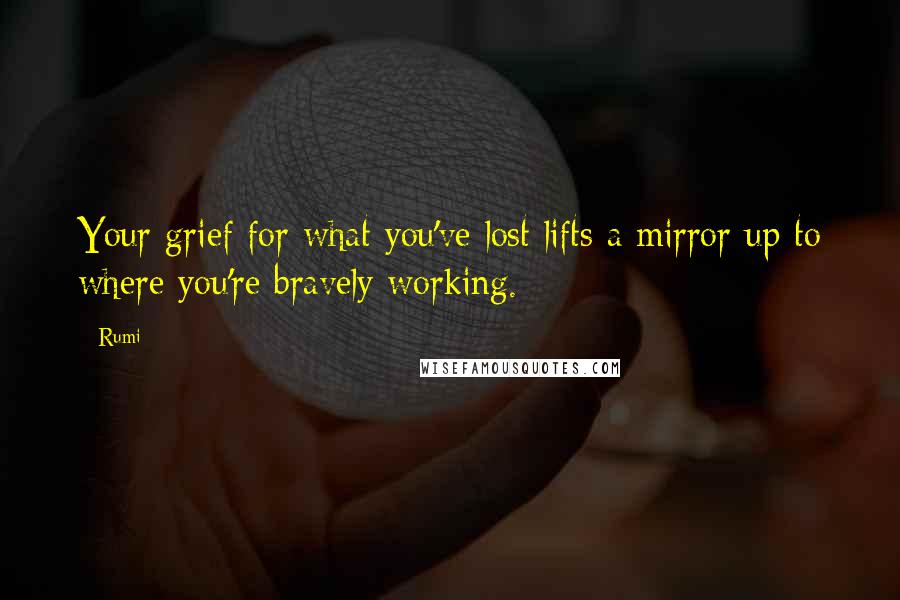 Rumi Quotes: Your grief for what you've lost lifts a mirror up to where you're bravely working.