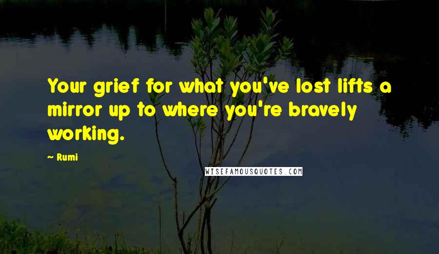 Rumi Quotes: Your grief for what you've lost lifts a mirror up to where you're bravely working.