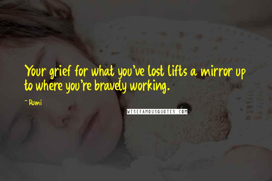 Rumi Quotes: Your grief for what you've lost lifts a mirror up to where you're bravely working.