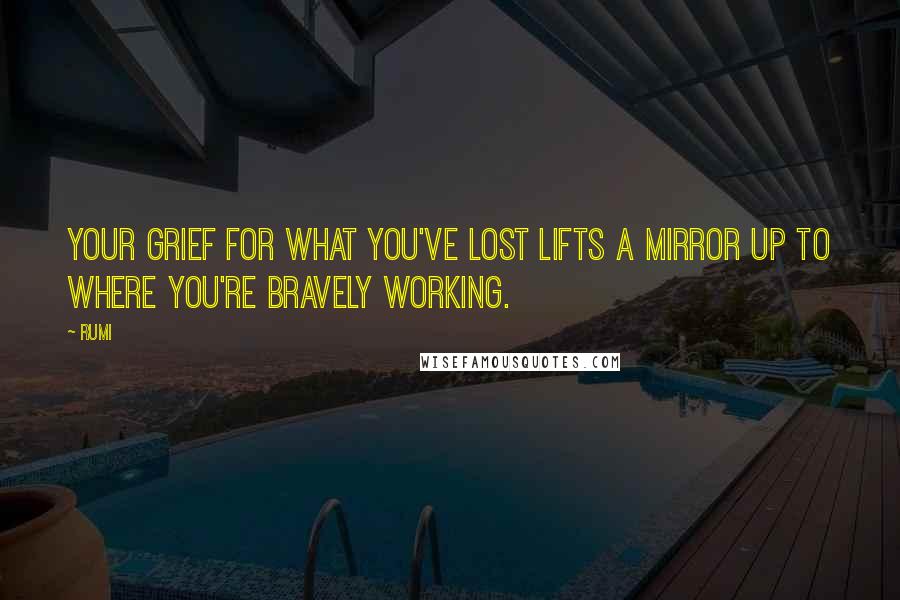 Rumi Quotes: Your grief for what you've lost lifts a mirror up to where you're bravely working.