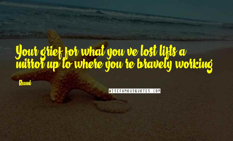 Rumi Quotes: Your grief for what you've lost lifts a mirror up to where you're bravely working.