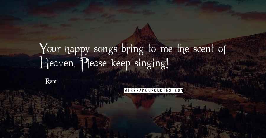 Rumi Quotes: Your happy songs bring to me the scent of Heaven. Please keep singing!