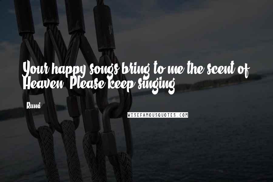 Rumi Quotes: Your happy songs bring to me the scent of Heaven. Please keep singing!