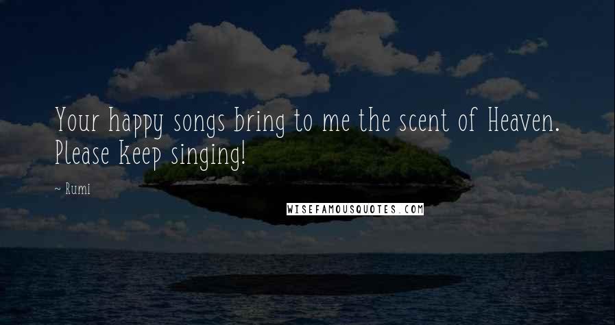 Rumi Quotes: Your happy songs bring to me the scent of Heaven. Please keep singing!