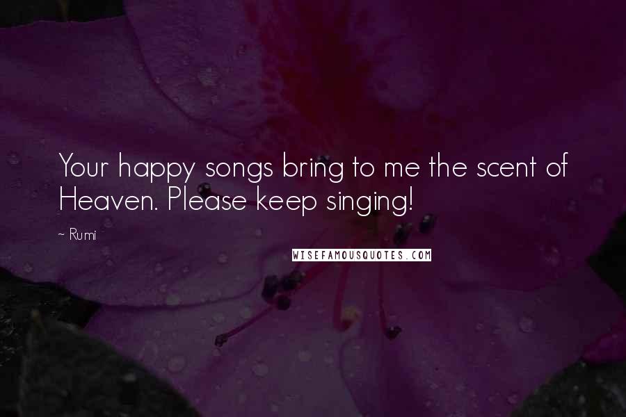 Rumi Quotes: Your happy songs bring to me the scent of Heaven. Please keep singing!