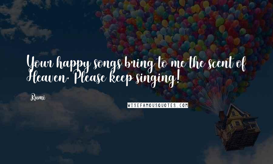 Rumi Quotes: Your happy songs bring to me the scent of Heaven. Please keep singing!