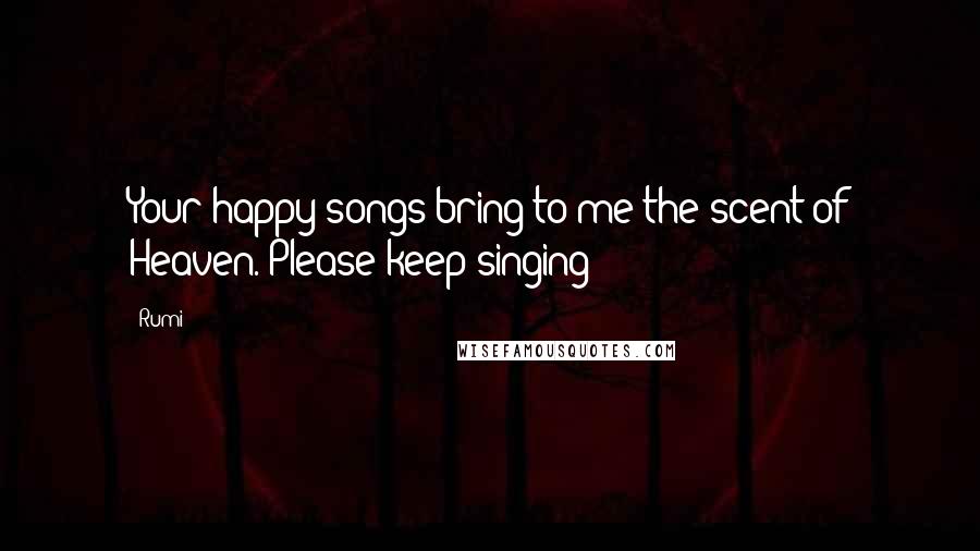 Rumi Quotes: Your happy songs bring to me the scent of Heaven. Please keep singing!