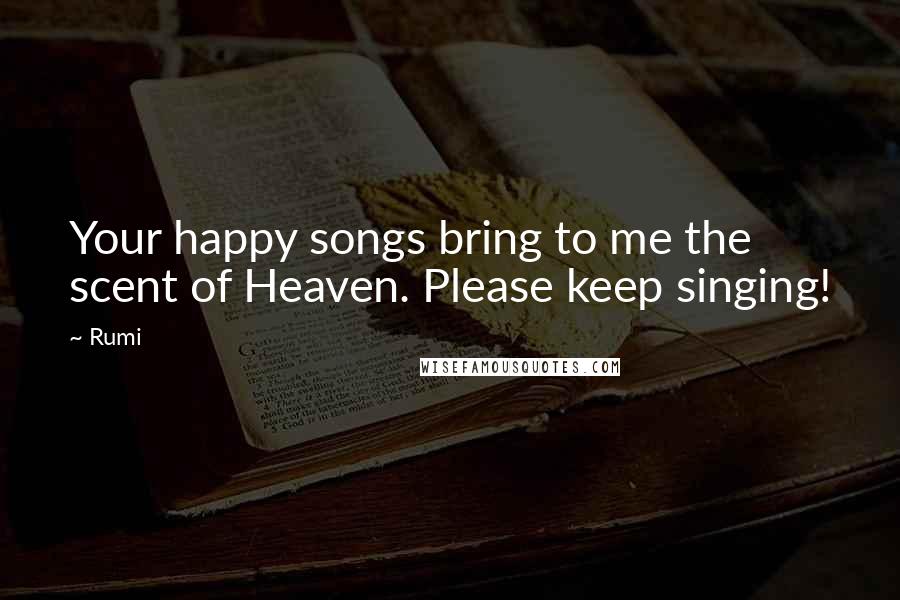 Rumi Quotes: Your happy songs bring to me the scent of Heaven. Please keep singing!