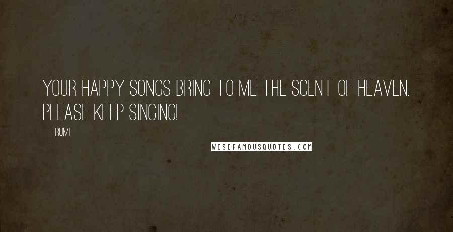 Rumi Quotes: Your happy songs bring to me the scent of Heaven. Please keep singing!