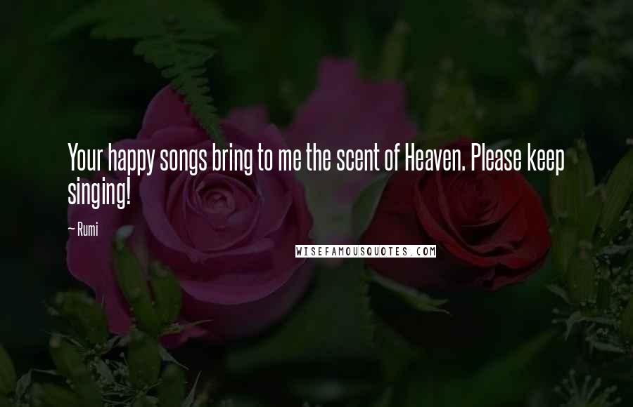 Rumi Quotes: Your happy songs bring to me the scent of Heaven. Please keep singing!