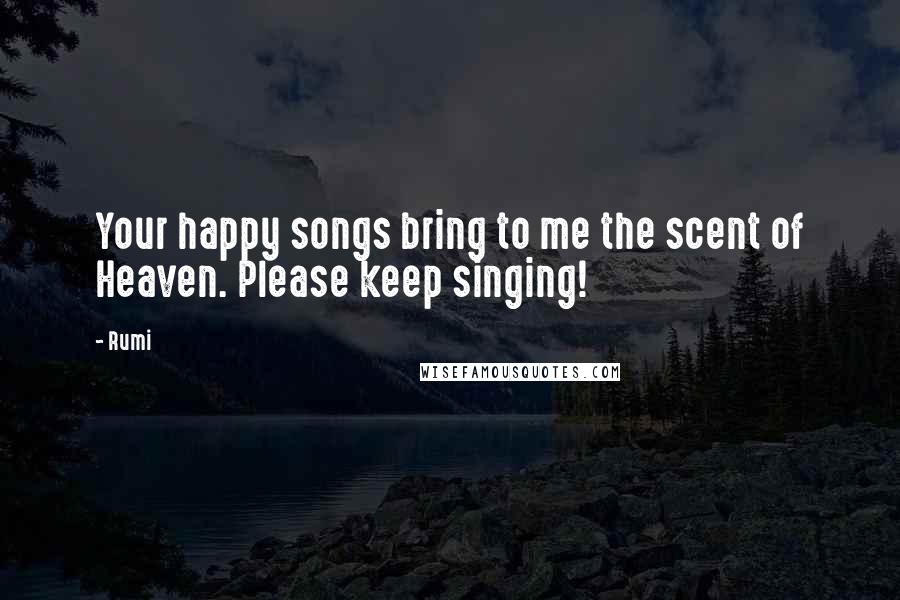 Rumi Quotes: Your happy songs bring to me the scent of Heaven. Please keep singing!