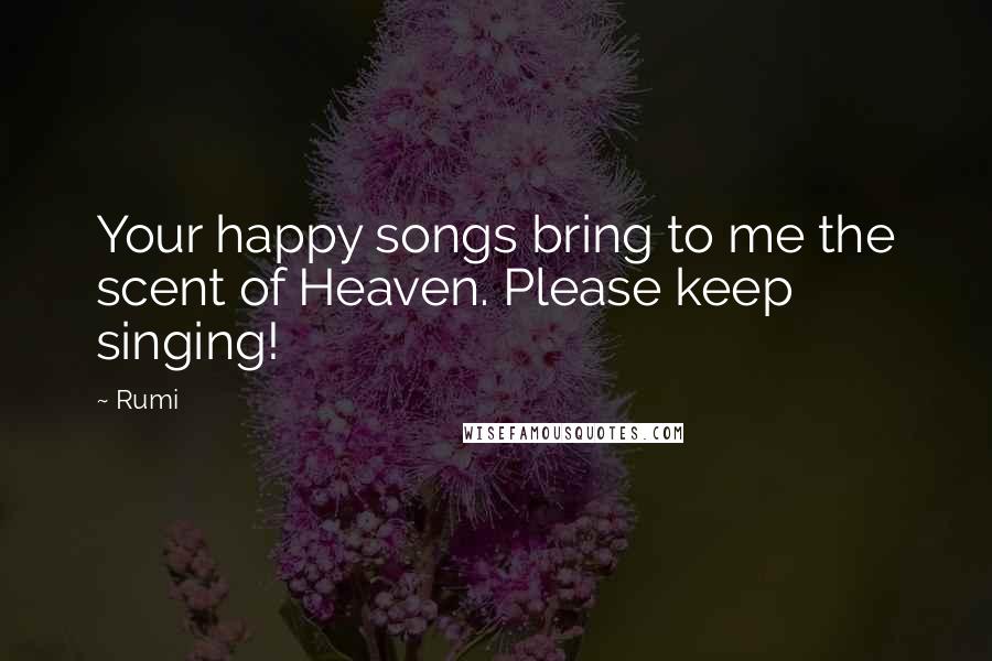 Rumi Quotes: Your happy songs bring to me the scent of Heaven. Please keep singing!