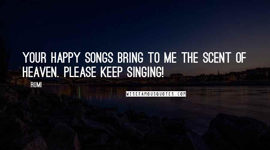 Rumi Quotes: Your happy songs bring to me the scent of Heaven. Please keep singing!