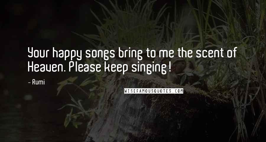 Rumi Quotes: Your happy songs bring to me the scent of Heaven. Please keep singing!