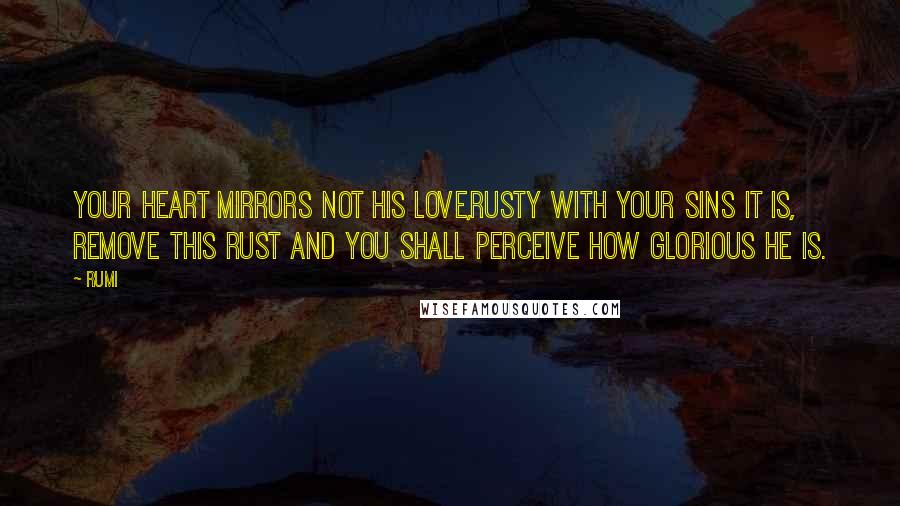 Rumi Quotes: Your heart mirrors not His love,Rusty with your sins it is, Remove this rust and you shall Perceive how Glorious He is.