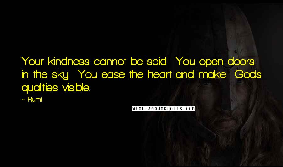 Rumi Quotes: Your kindness cannot be said. You open doors in the sky. You ease the heart and make God's qualities visible.