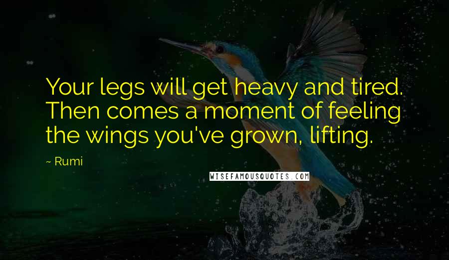 Rumi Quotes: Your legs will get heavy and tired. Then comes a moment of feeling the wings you've grown, lifting.