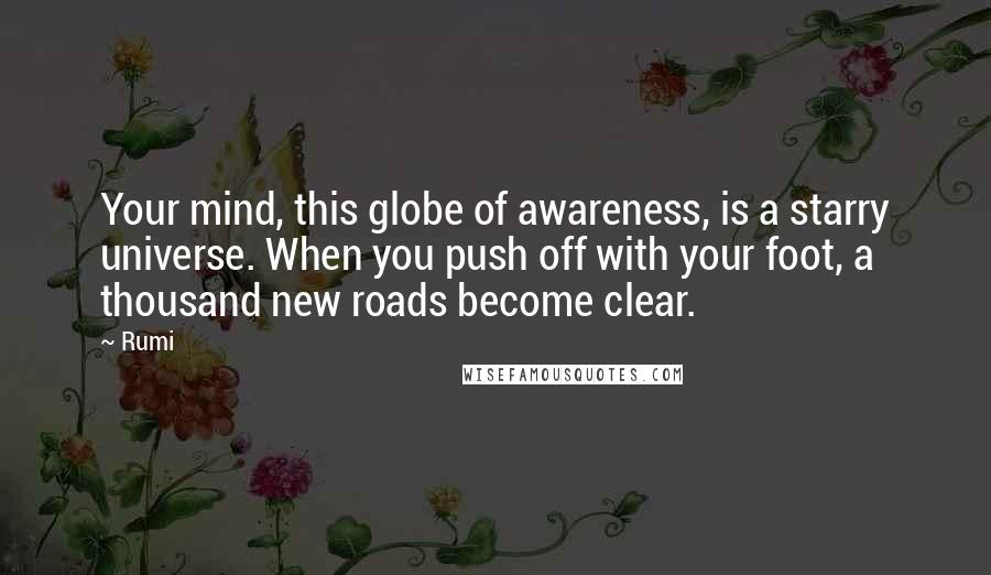 Rumi Quotes: Your mind, this globe of awareness, is a starry universe. When you push off with your foot, a thousand new roads become clear.