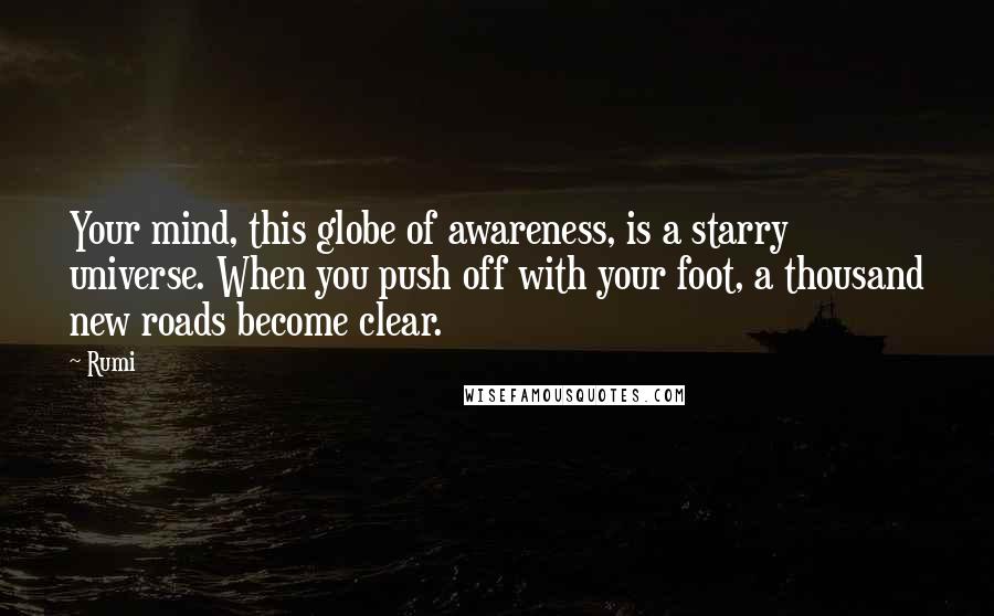 Rumi Quotes: Your mind, this globe of awareness, is a starry universe. When you push off with your foot, a thousand new roads become clear.