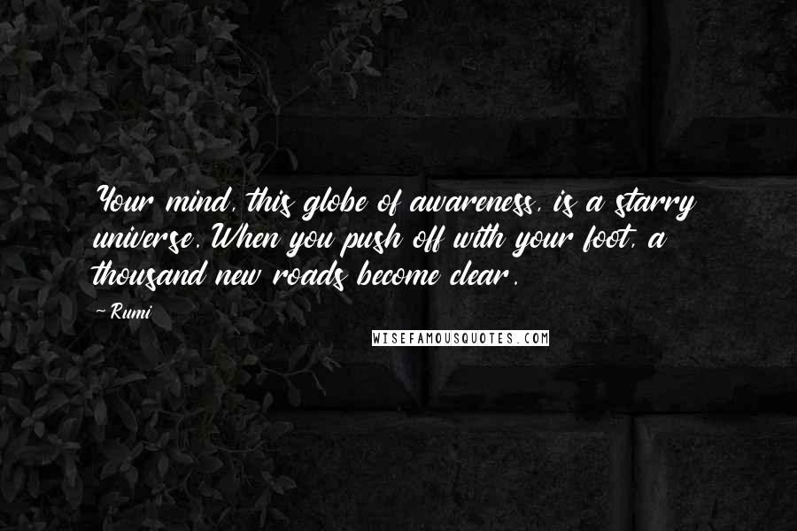 Rumi Quotes: Your mind, this globe of awareness, is a starry universe. When you push off with your foot, a thousand new roads become clear.