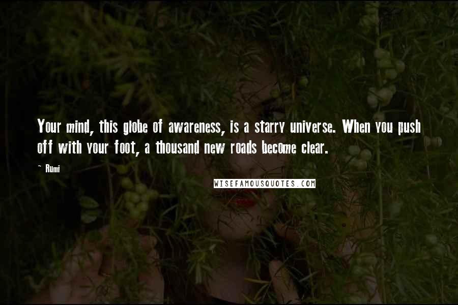 Rumi Quotes: Your mind, this globe of awareness, is a starry universe. When you push off with your foot, a thousand new roads become clear.
