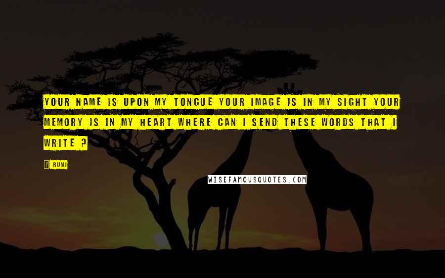 Rumi Quotes: Your name is upon my tongue your image is in my sight your memory is in my heart where can I send these words that I write ?