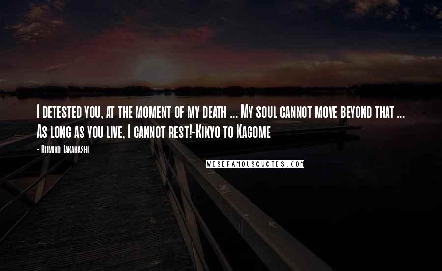 Rumiko Takahashi Quotes: I detested you, at the moment of my death ... My soul cannot move beyond that ... As long as you live, I cannot rest!-Kikyo to Kagome