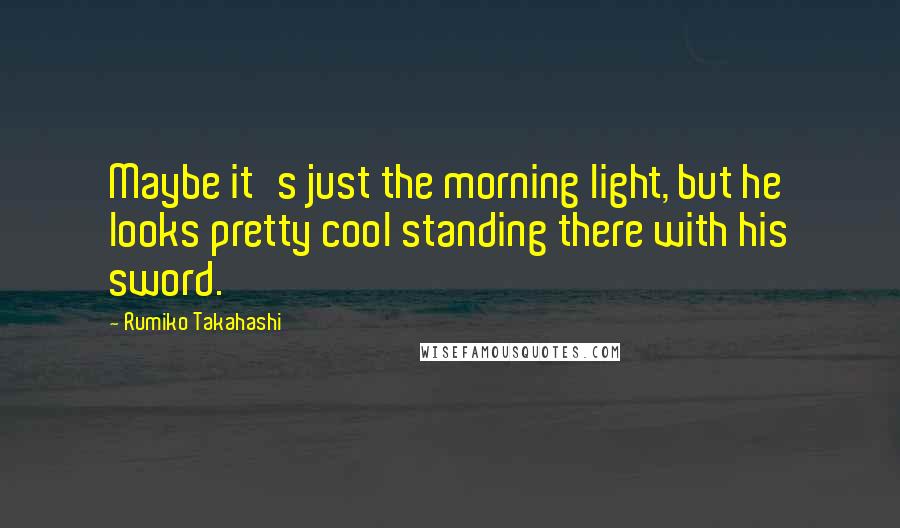 Rumiko Takahashi Quotes: Maybe it's just the morning light, but he looks pretty cool standing there with his sword.