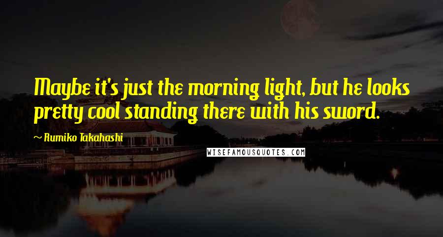 Rumiko Takahashi Quotes: Maybe it's just the morning light, but he looks pretty cool standing there with his sword.