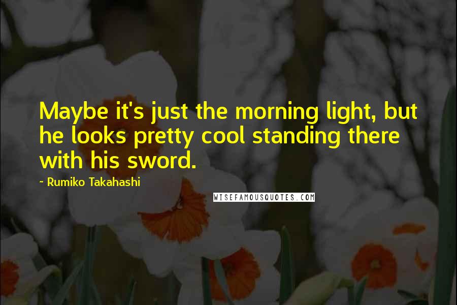 Rumiko Takahashi Quotes: Maybe it's just the morning light, but he looks pretty cool standing there with his sword.