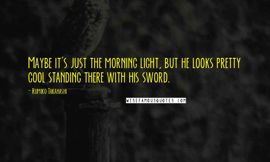 Rumiko Takahashi Quotes: Maybe it's just the morning light, but he looks pretty cool standing there with his sword.