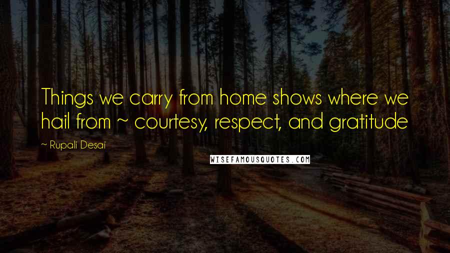 Rupali Desai Quotes: Things we carry from home shows where we hail from ~ courtesy, respect, and gratitude