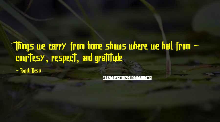 Rupali Desai Quotes: Things we carry from home shows where we hail from ~ courtesy, respect, and gratitude