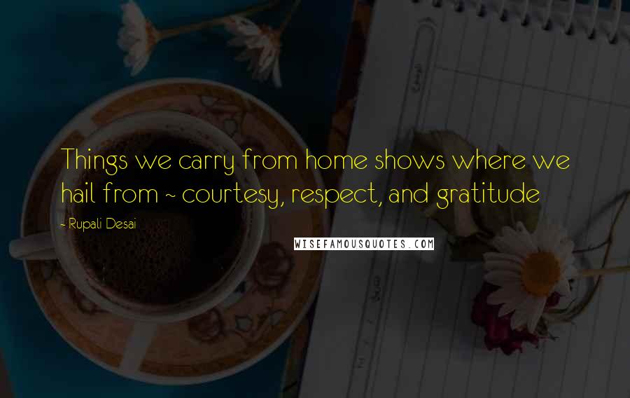 Rupali Desai Quotes: Things we carry from home shows where we hail from ~ courtesy, respect, and gratitude