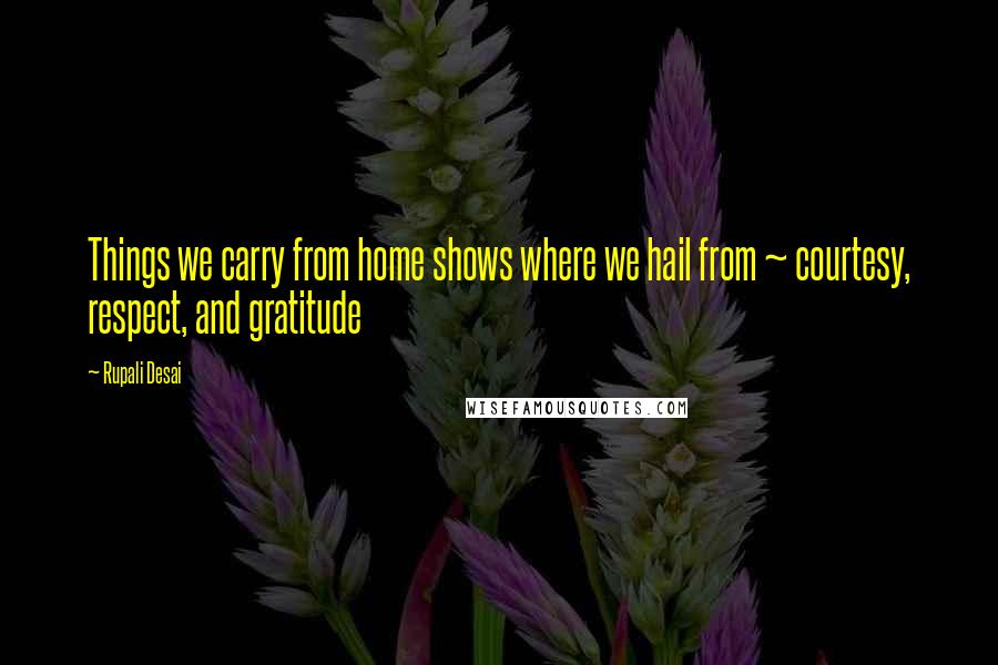 Rupali Desai Quotes: Things we carry from home shows where we hail from ~ courtesy, respect, and gratitude