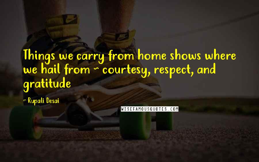 Rupali Desai Quotes: Things we carry from home shows where we hail from ~ courtesy, respect, and gratitude