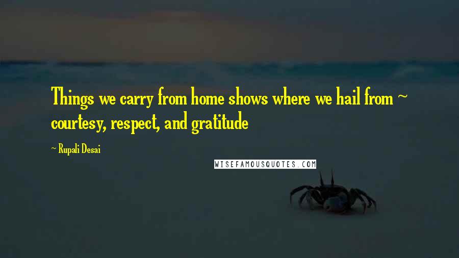 Rupali Desai Quotes: Things we carry from home shows where we hail from ~ courtesy, respect, and gratitude